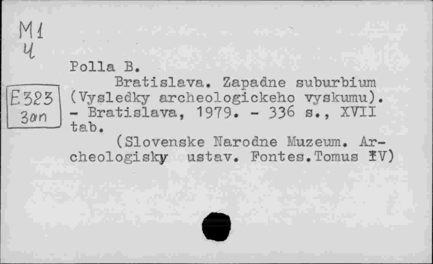 ﻿Polla В.
------Bratislava. Zapadne suburbium
£323 (Vysledky archeologickeho vyskumu).
- Bratislava, 1979. - 336 s., XVII -----— tab.
(Slovenske Narodne Muzeum. Ar-
cheologisky ustav. Fontes.Tomus ÏV)